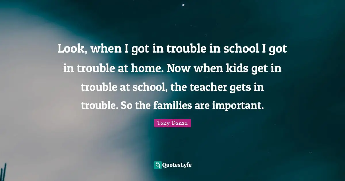 Look, when I got in trouble in school I got in trouble at home. Now when kids get in trouble at school, the teacher gets in trouble. So the families are important.