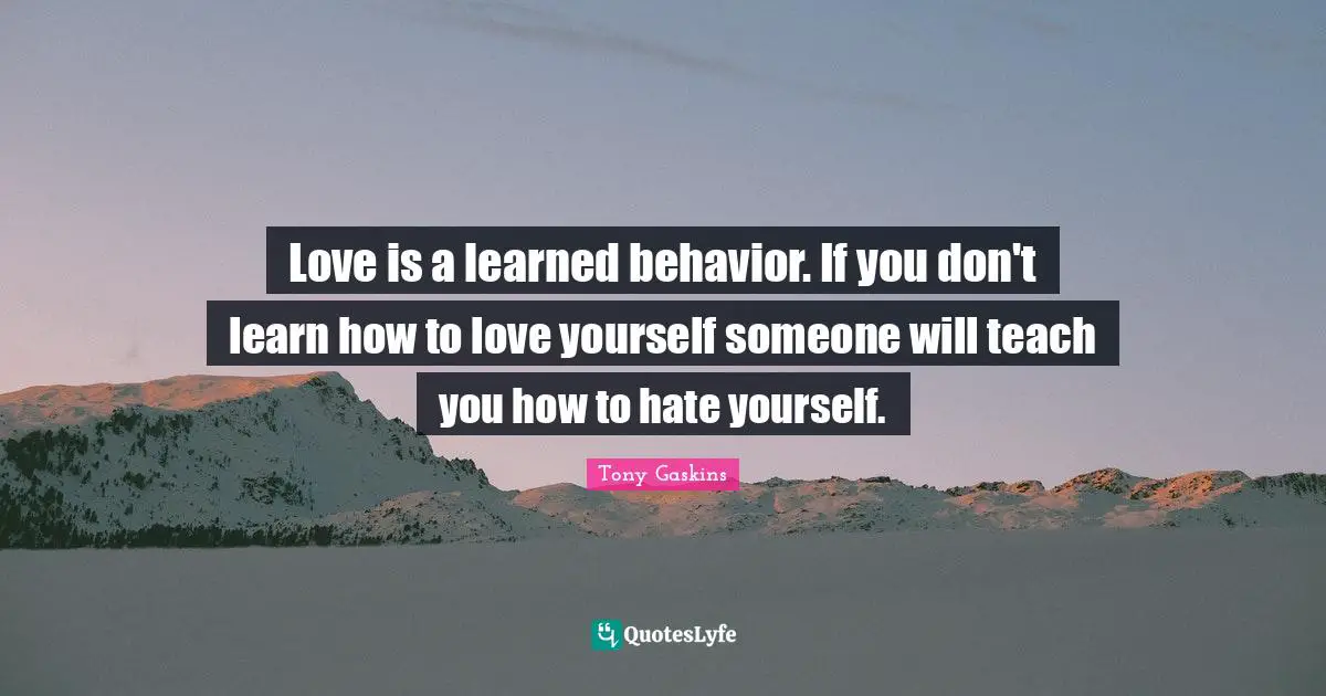 Love is a learned behavior. If you don't learn how to love yourself someone will teach you how to hate yourself.