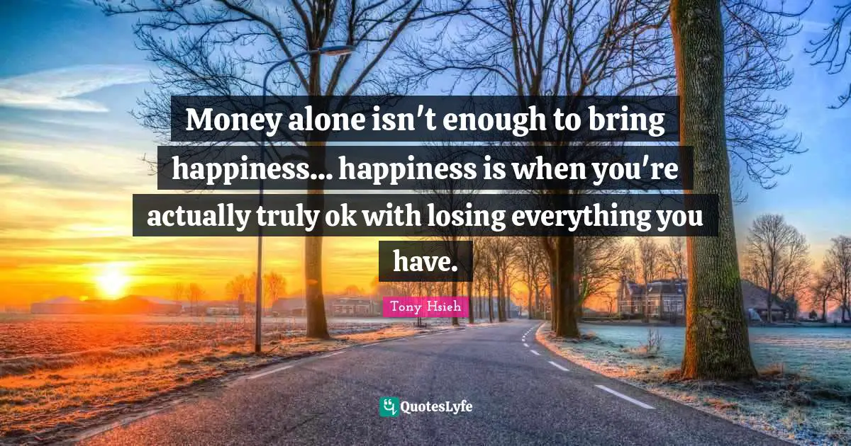 Money alone isn't enough to bring happiness... happiness is when you're actually truly ok with losing everything you have.
