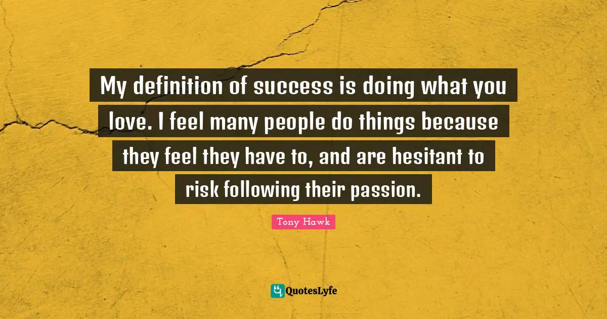 My definition of success is doing what you love. I feel many people do things because they feel they have to, and are hesitant to risk following their passion.