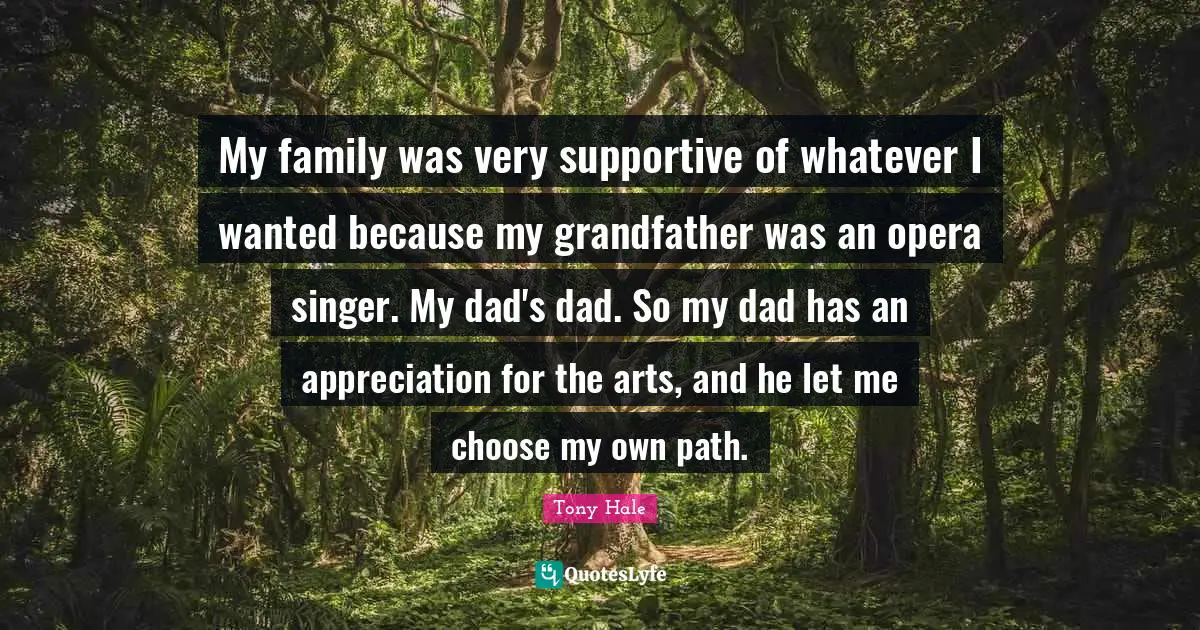 My family was very supportive of whatever I wanted because my grandfather was an opera singer. My dad's dad. So my dad has an appreciation for the arts, and he let me choose my own path.
