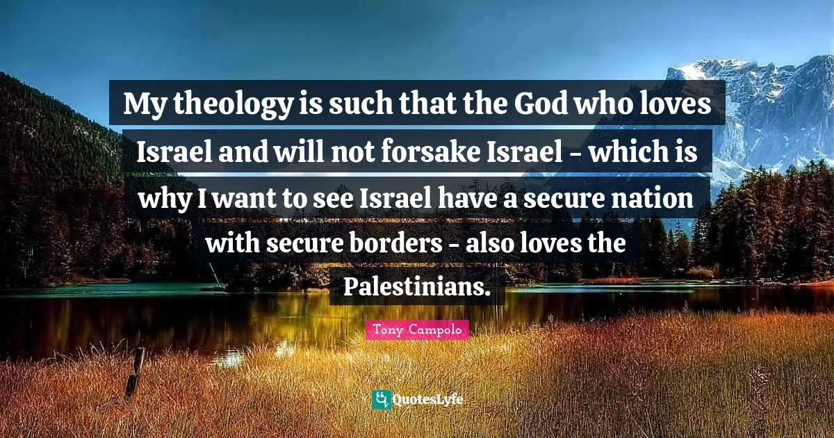 Tony Campolo Quotes: "My theology is such that the God who loves Israel and will not forsake Israel - which is why I want to see Israel have a secure nation with secure borders - also loves the Palestinians."