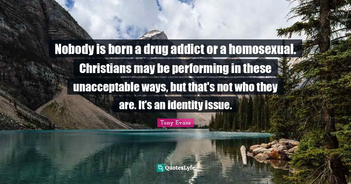 Tony Evans Quotes: "Nobody is born a drug addict or a homosexual. Christians may be performing in these unacceptable ways, but that's not who they are. It's an identity issue."