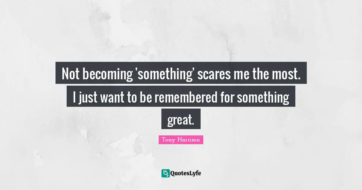 Not becoming 'something' scares me the most. I just want to be remembered for something great.