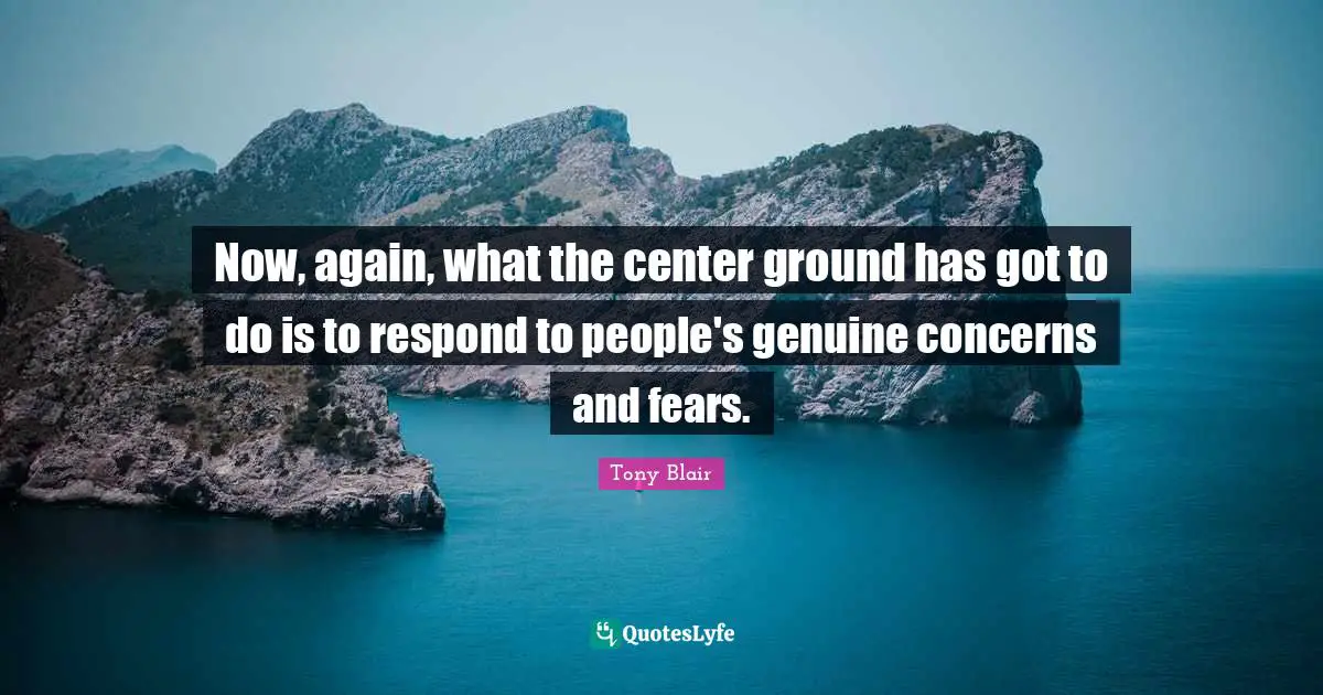 Now, again, what the center ground has got to do is to respond to people's genuine concerns and fears.