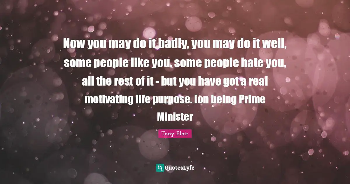 Now you may do it badly, you may do it well, some people like you, some people hate you, all the rest of it - but you have got a real motivating life purpose. [on being Prime Minister