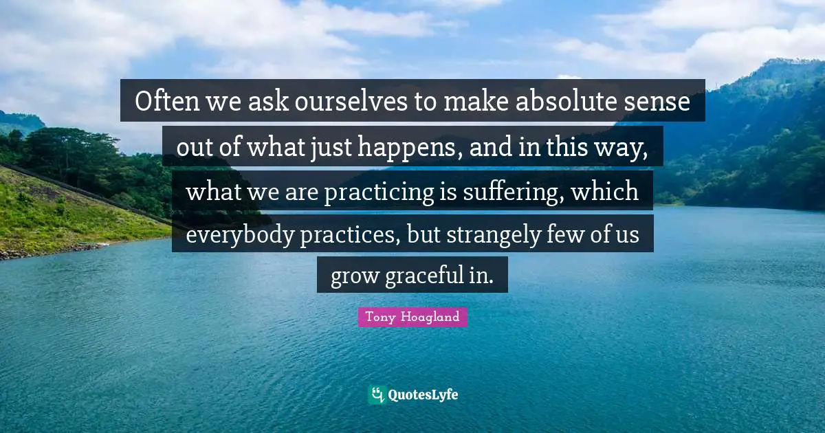 Often we ask ourselves to make absolute sense out of what just happens, and in this way, what we are practicing is suffering, which everybody practices, but strangely few of us grow graceful in.