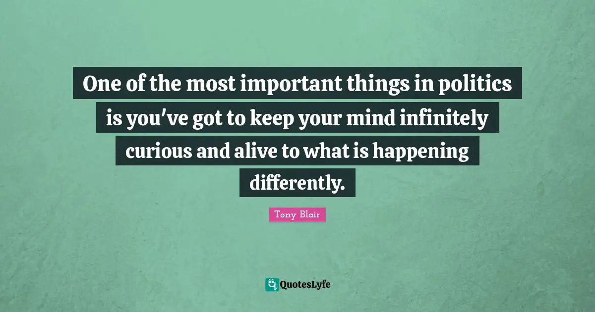 One of the most important things in politics is you've got to keep your mind infinitely curious and alive to what is happening differently.