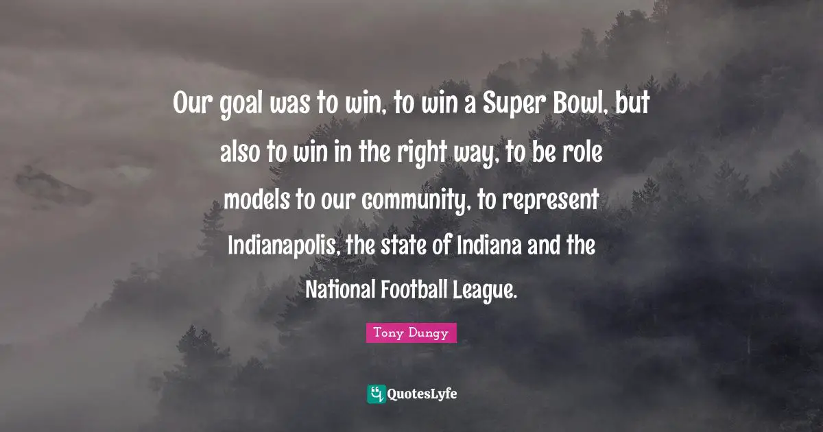 Tony Dungy Quotes: "Our goal was to win, to win a Super Bowl, but also to win in the right way, to be role models to our community, to represent Indianapolis, the state of Indiana and the National Football League."
