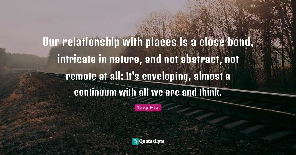 Our relationship with places is a close bond, intricate in nature, and not abstract, not remote at all: It's enveloping, almost a continuum with all we are and think.
