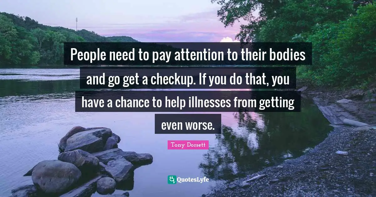 People need to pay attention to their bodies and go get a checkup. If you do that, you have a chance to help illnesses from getting even worse.