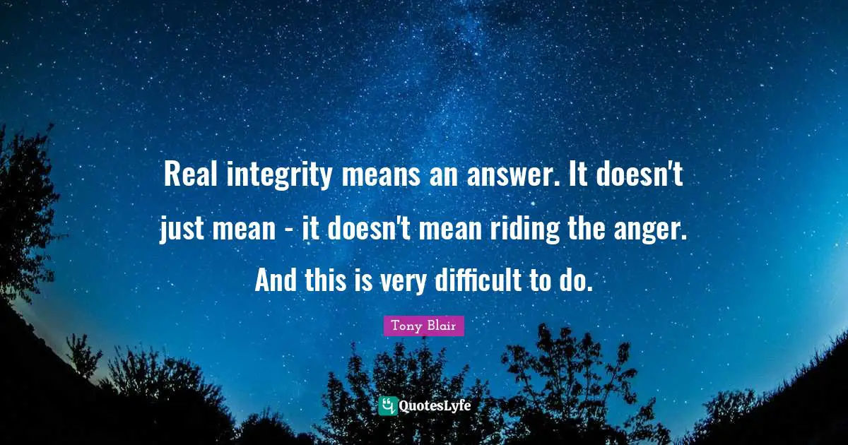 Real integrity means an answer. It doesn't just mean - it doesn't mean riding the anger. And this is very difficult to do.