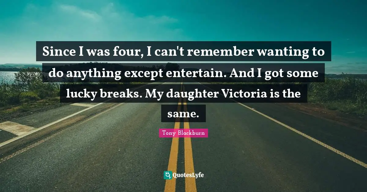 Since I was four, I can't remember wanting to do anything except entertain. And I got some lucky breaks. My daughter Victoria is the same.