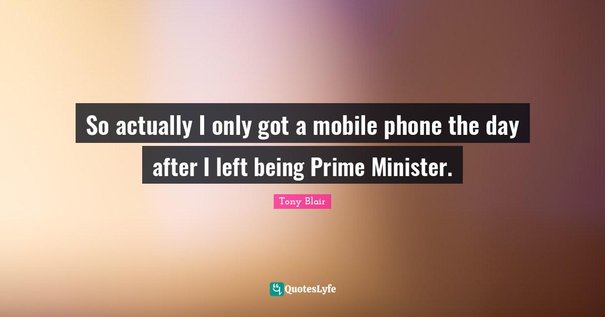 So actually I only got a mobile phone the day after I left being Prime Minister.