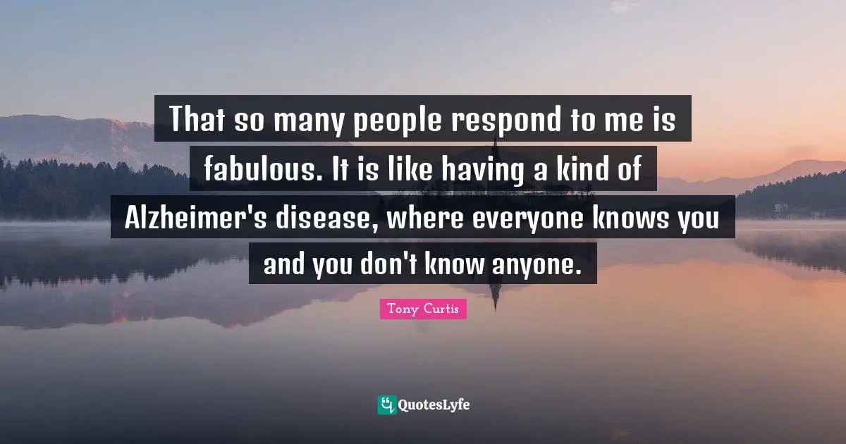 That so many people respond to me is fabulous. It is like having a kind of Alzheimer's disease, where everyone knows you and you don't know anyone.