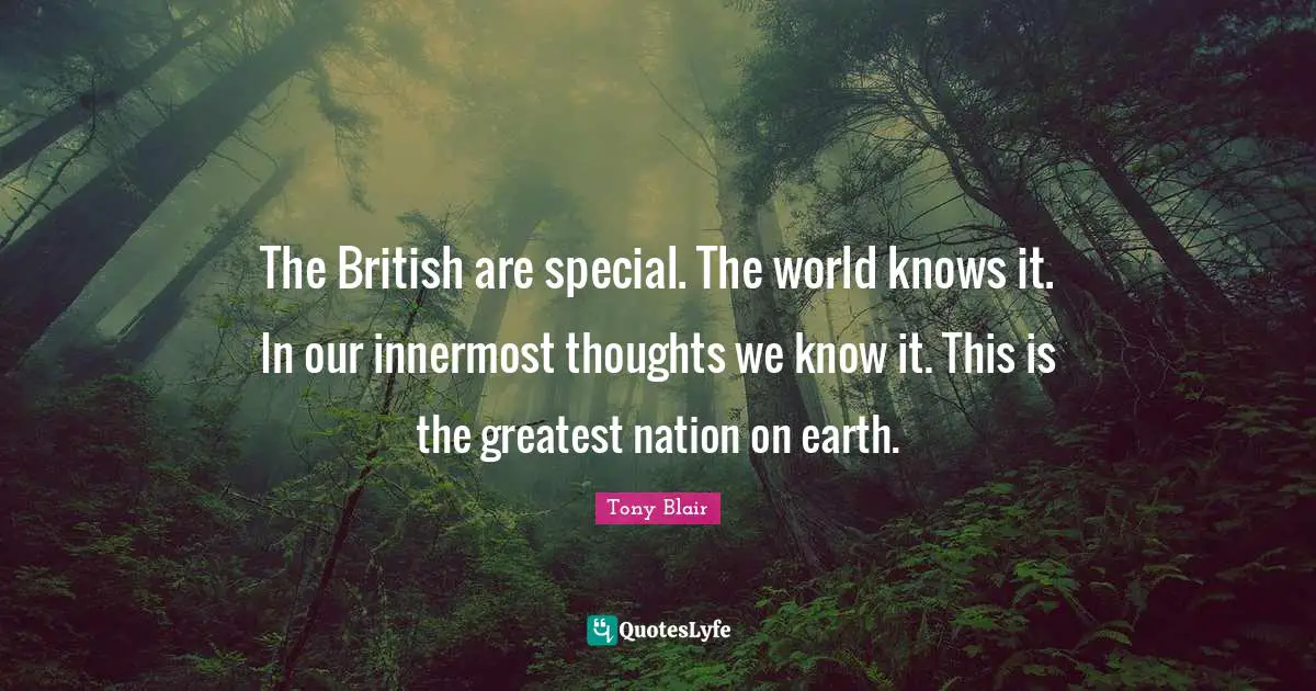 The British are special. The world knows it. In our innermost thoughts we know it. This is the greatest nation on earth.