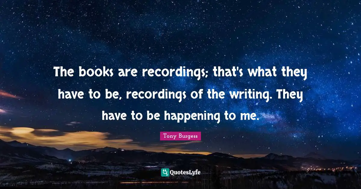 The books are recordings; that's what they have to be, recordings of the writing. They have to be happening to me.