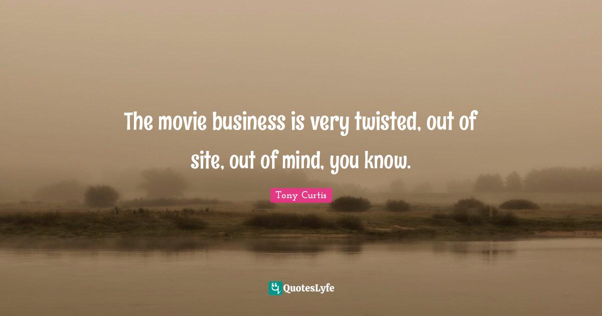The movie business is very twisted, out of site, out of mind, you know.