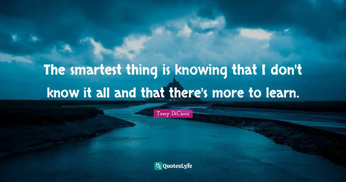 The smartest thing is knowing that I don't know it all and that there's more to learn.