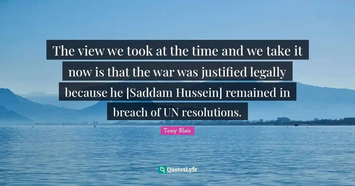The view we took at the time and we take it now is that the war was justified legally because he [Saddam Hussein] remained in breach of UN resolutions.