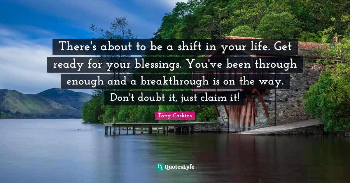 Tony Gaskins Quotes: There's about to be a shift in your life. Get ready for your blessings. You've been through enough and a breakthrough is on the way. Don't doubt it, just claim it!
