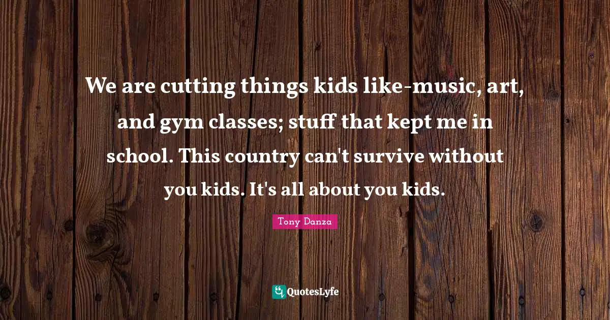 We are cutting things kids like-music, art, and gym classes; stuff that kept me in school. This country can't survive without you kids. It's all about you kids.