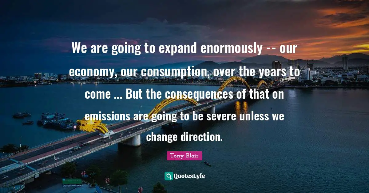 Consumption Quotes: "We are going to expand enormously -- our economy, our consumption, over the years to come ... But the consequences of that on emissions are going to be severe unless we change direction."