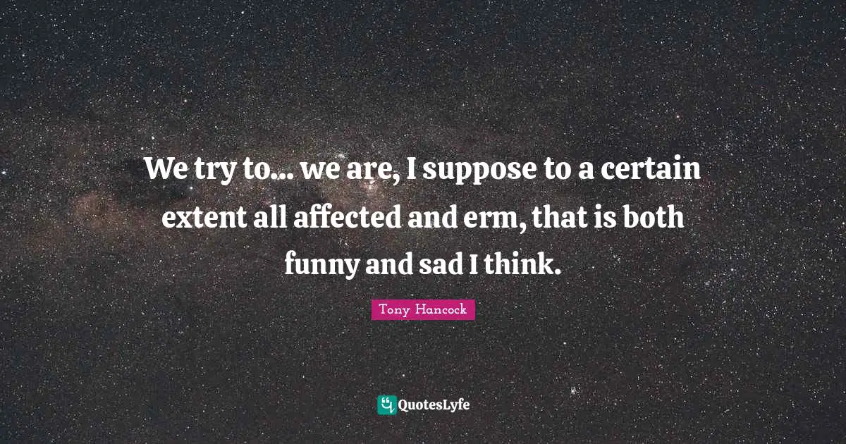 We try to... we are, I suppose to a certain extent all affected and erm, that is both funny and sad I think.