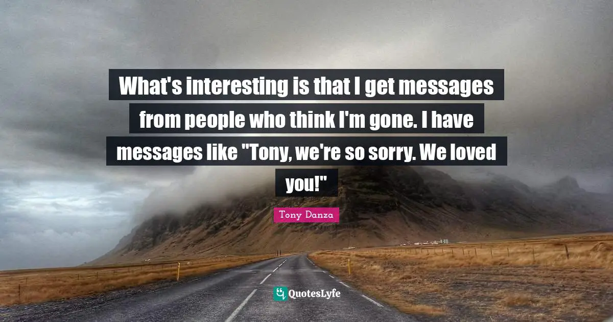 What's interesting is that I get messages from people who think I'm gone. I have messages like "Tony, we're so sorry. We loved you!"