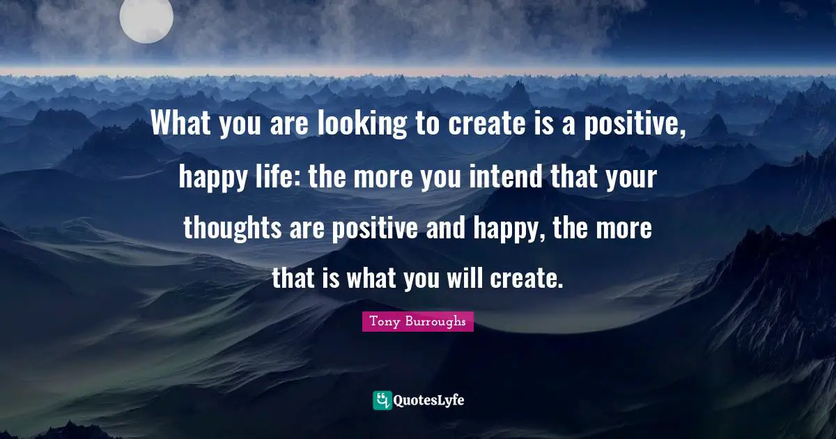 What you are looking to create is a positive, happy life: the more you intend that your thoughts are positive and happy, the more that is what you will create.