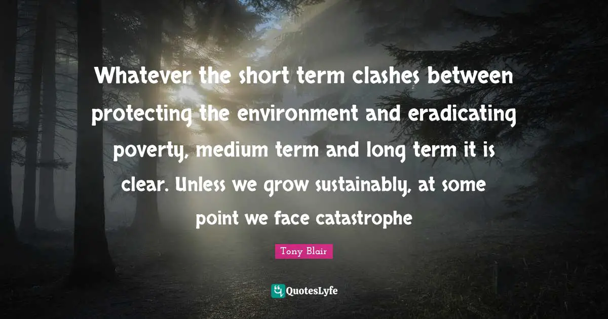 Whatever the short term clashes between protecting the environment and eradicating poverty, medium term and long term it is clear. Unless we grow sustainably, at some point we face catastrophe