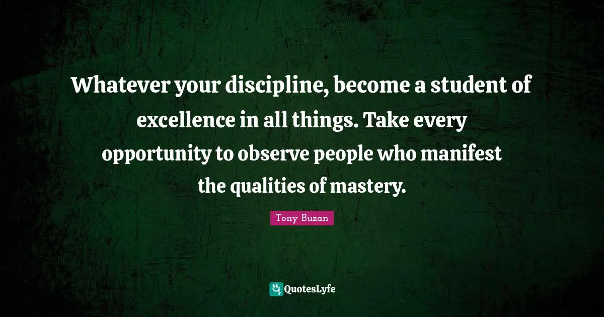 Manifest Quotes: "Whatever your discipline, become a student of excellence in all things. Take every opportunity to observe people who manifest the qualities of mastery."