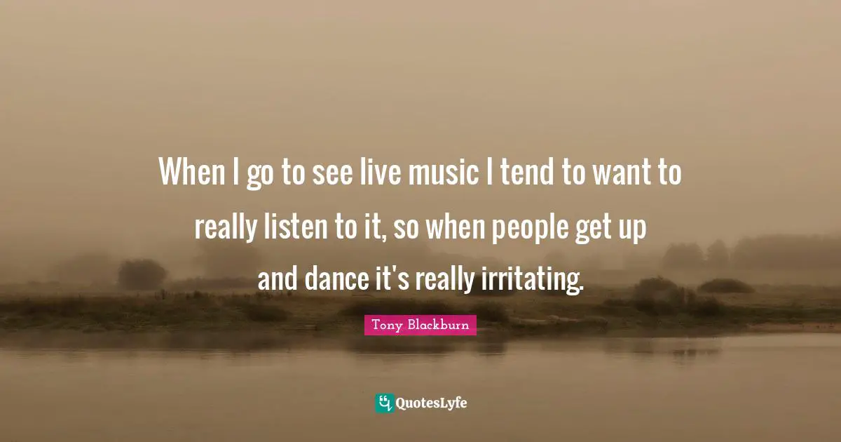 When I go to see live music I tend to want to really listen to it, so when people get up and dance it's really irritating.