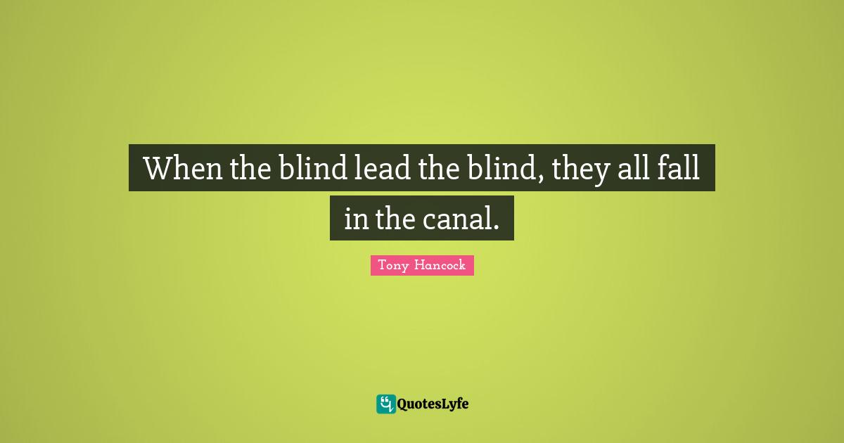 When the blind lead the blind, they all fall in the canal.