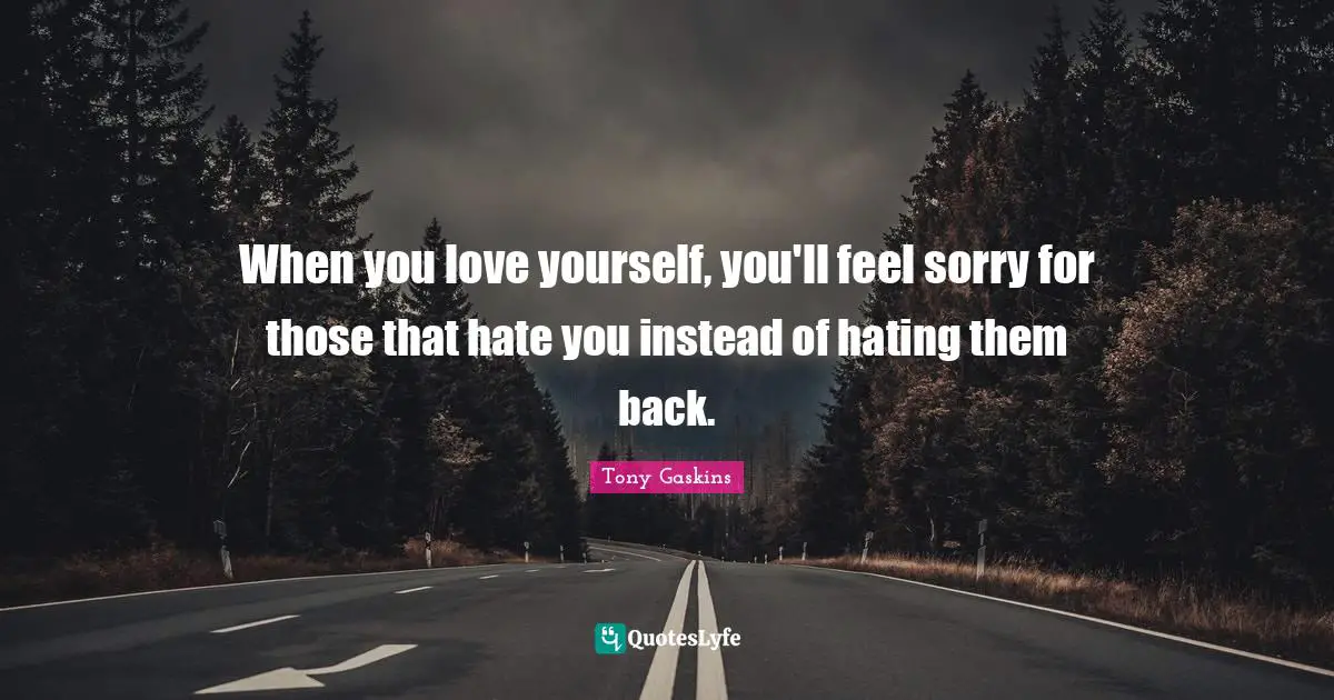 When you love yourself, you'll feel sorry for those that hate you instead of hating them back.