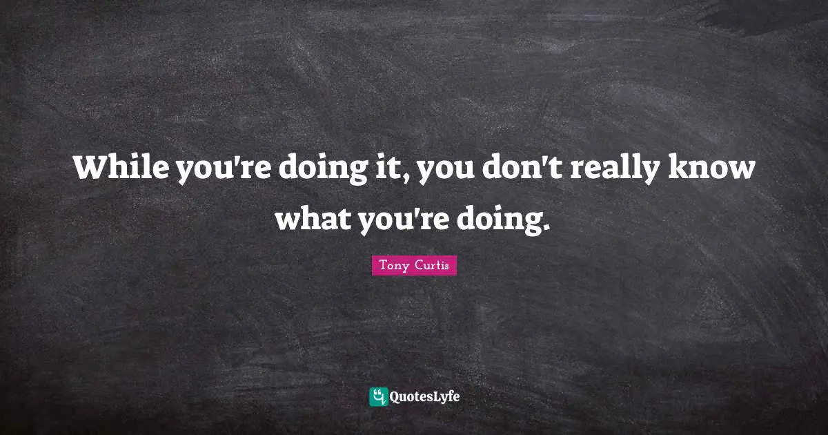 While you're doing it, you don't really know what you're doing.