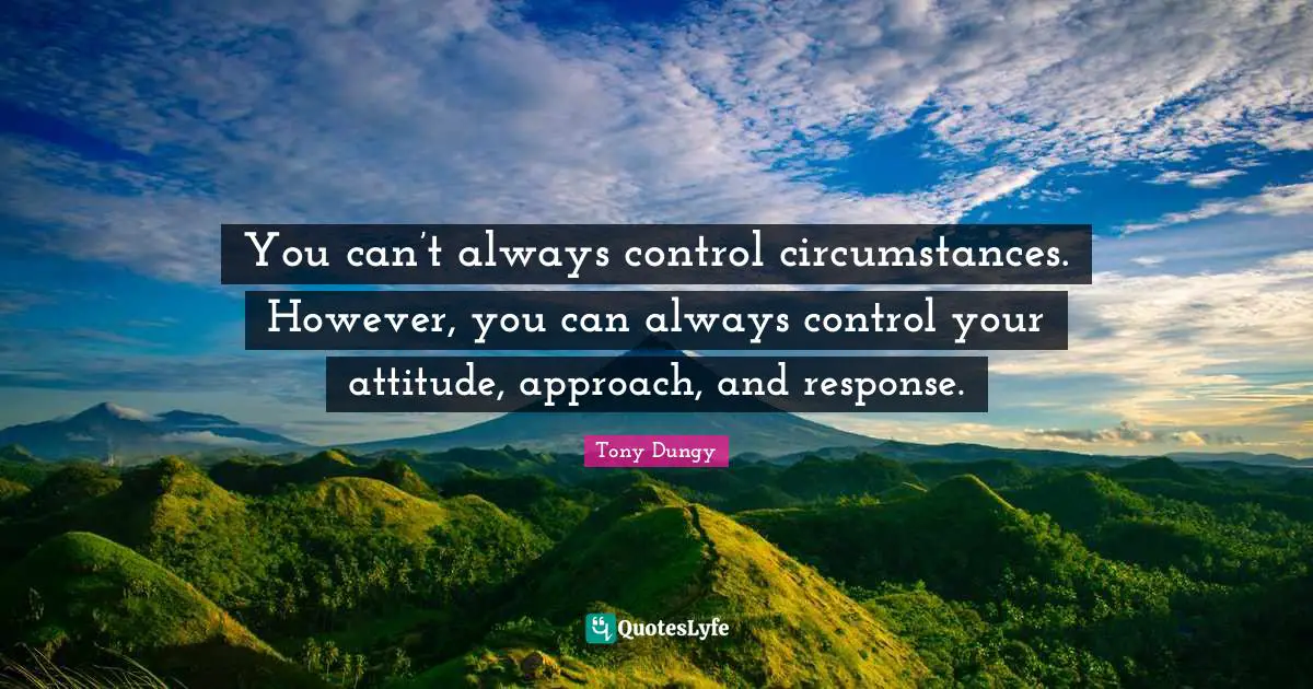 You can’t always control circumstances. However, you can always control your attitude, approach, and response.