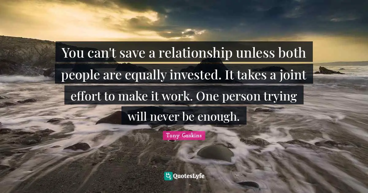 Relationship Quotes: "You can't save a relationship unless both people are equally invested. It takes a joint effort to make it work. One person trying will never be enough."