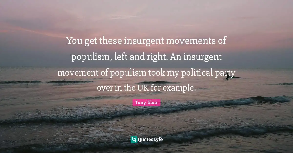 You get these insurgent movements of populism, left and right. An insurgent movement of populism took my political party over in the UK for example.