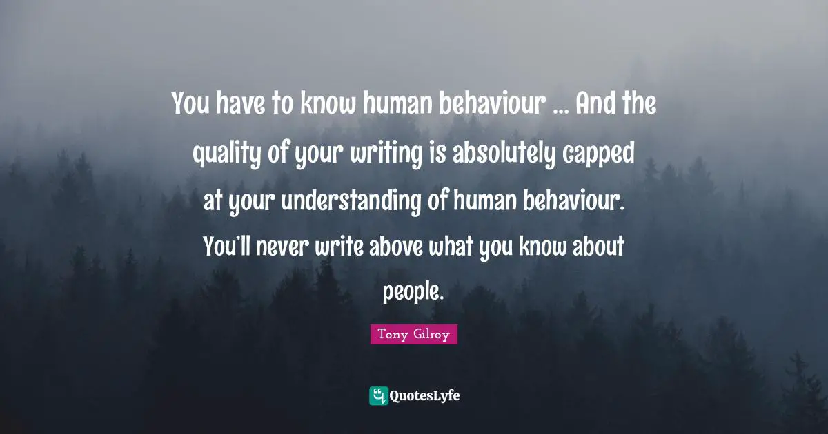 You have to know human behaviour … And the quality of your writing is absolutely capped at your understanding of human behaviour. You’ll never write above what you know about people.