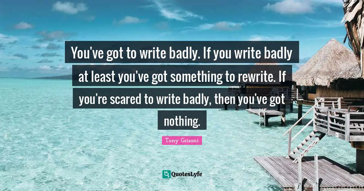 You've got to write badly. If you write badly at least you've got something to rewrite. If you're scared to write badly, then you've got nothing.