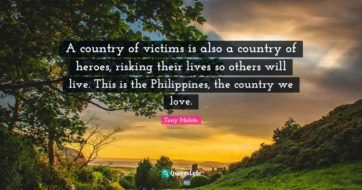 A country of victims is also a country of heroes, risking their lives so others will live. This is the Philippines, the country we love.