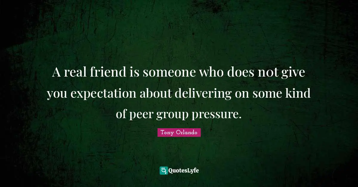 A real friend is someone who does n0t give you expectation about delivering on some kind of peer group pressure.