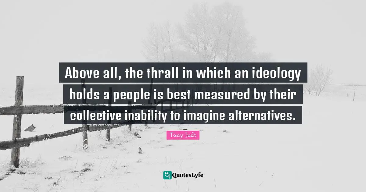 Above all, the thrall in which an ideology holds a people is best measured by their collective inability to imagine alternatives.