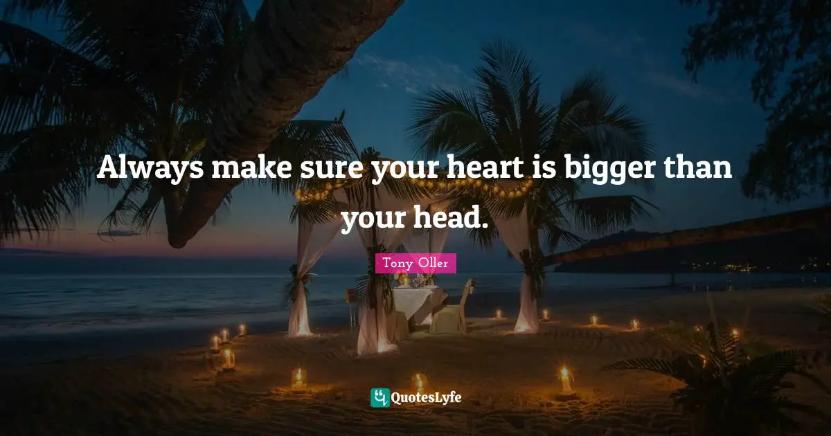 Always make sure your heart is bigger than your head.