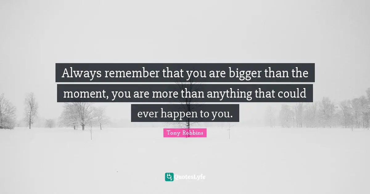 Always remember that you are bigger than the moment, you are more than anything that could ever happen to you.