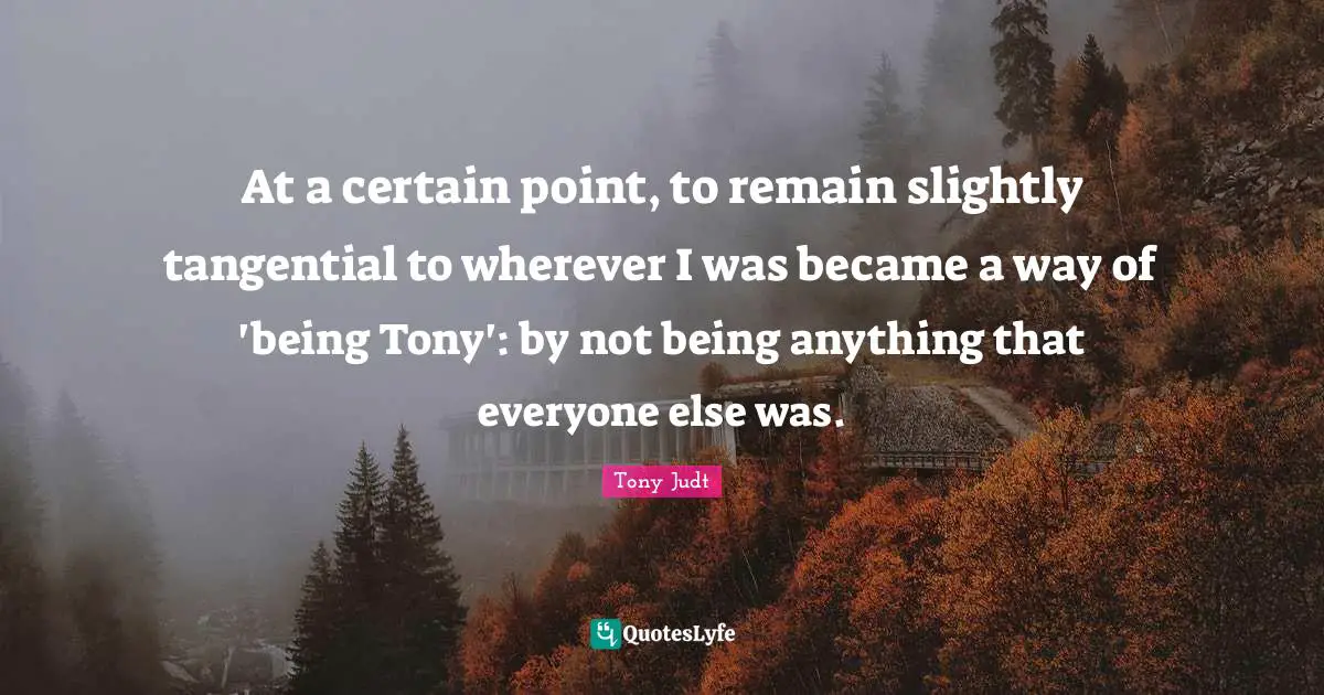 At a certain point, to remain slightly tangential to wherever I was became a way of 'being Tony': by not being anything that everyone else was.
