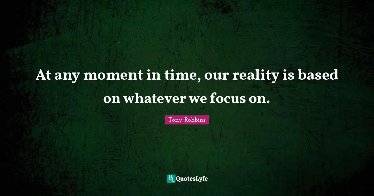 At any moment in time, our reality is based on whatever we focus on.