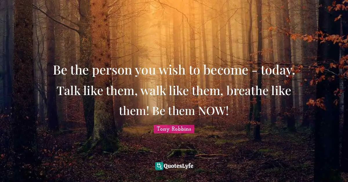 Tony Robbins Quotes: Be the person you wish to become - today. Talk like them, walk like them, breathe like them! Be them NOW!