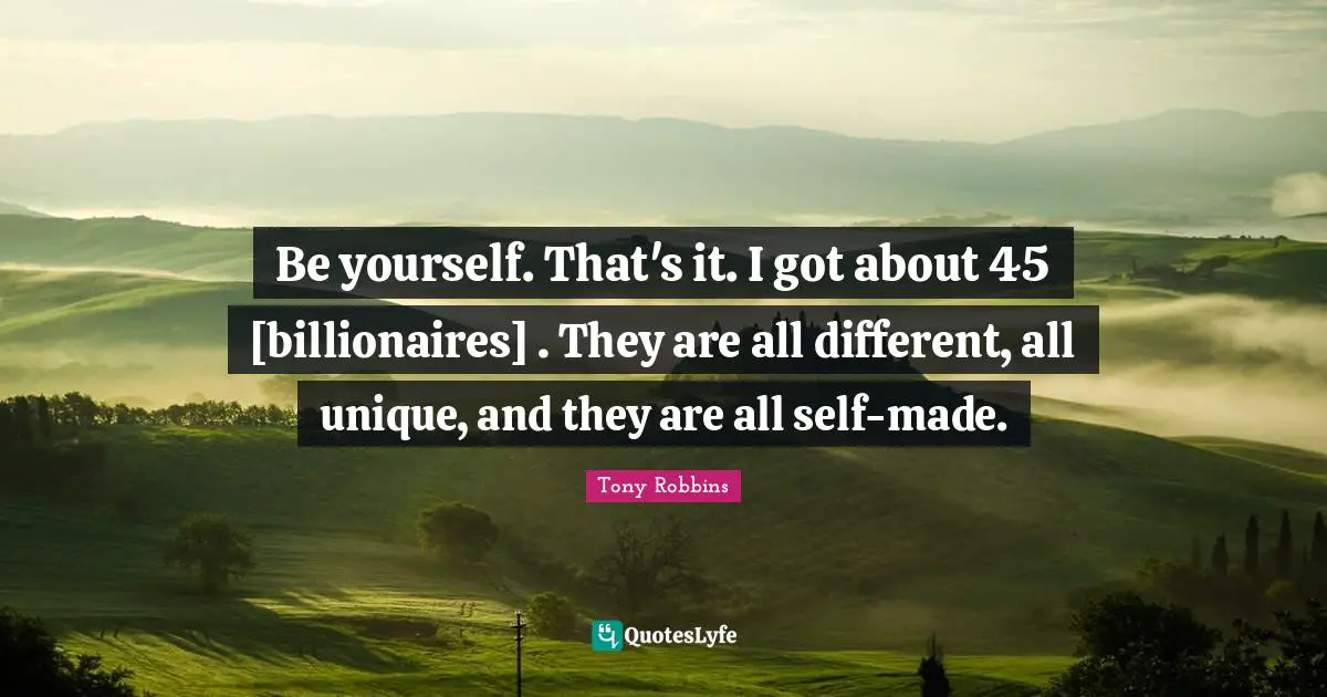Be yourself. That's it. I got about 45 [billionaires] . They are all different, all unique, and they are all self-made.